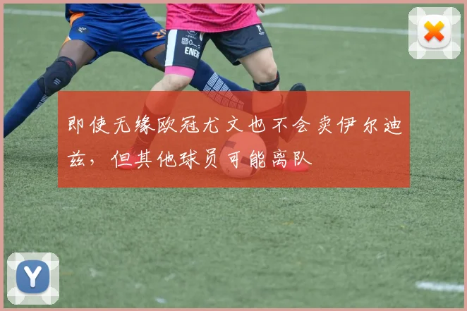 即使无缘欧冠尤文也不会卖伊尔迪兹，但其他球员可能离队